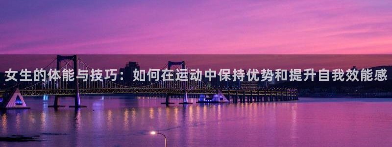 k1体育十年品牌：女生的体能与技巧：如何在运动中保持优势和提升自我效能感