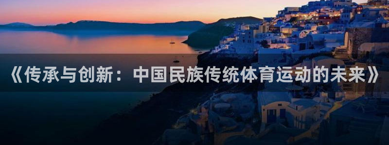k1体育十年登录入口：《传承与创新：中国民族传统体育运动的未来》